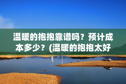 温暖的抱抱靠谱吗？预计成本多少？(温暖的抱抱太好看了)