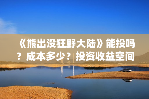 《熊出没狂野大陆》能投吗？成本多少？投资收益空间大吗？(熊出没狂野大陆完整电影免费观看)