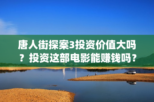 唐人街探案3投资价值大吗？投资这部电影能赚钱吗？(唐人街探案3投资方)