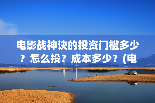 电影战神诀的投资门槛多少？怎么投？成本多少？(电影战神诀进展)