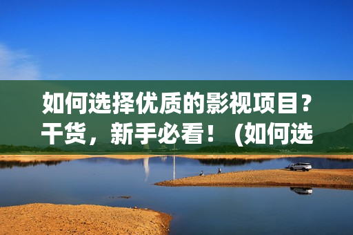 如何选择优质的影视项目？干货，新手必看！ (如何选择优质的鱼竿)