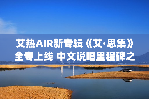 艾热AIR新专辑《艾·思集》全专上线 中文说唱里程碑之作(艾热air完整版歌词)