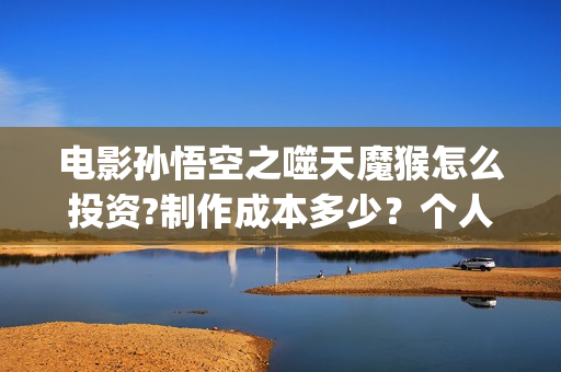 电影孙悟空之噬天魔猴怎么投资?制作成本多少？个人投资多少回本？ (电影孙悟空之噬天魔猴)