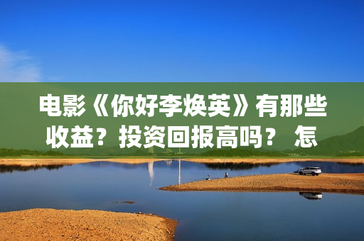 电影《你好李焕英》有那些收益？投资回报高吗？ 怎么参与投资呢？ (电影你好李焕英免费高清在线观看)