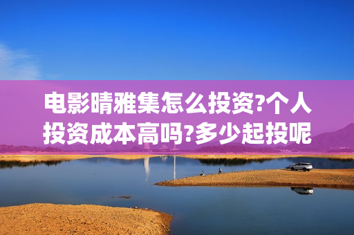 电影晴雅集怎么投资?个人投资成本高吗?多少起投呢 ？ (晴雅集电影片段)