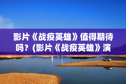 影片《战疫英雄》值得期待吗？(影片《战疫英雄》演员表)