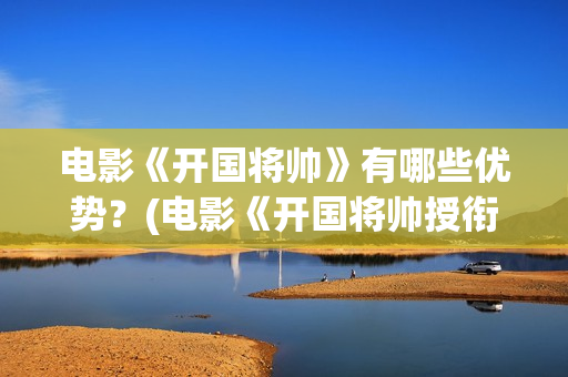 电影《开国将帅》有哪些优势？(电影《开国将帅授衔1955》获奖了吗)