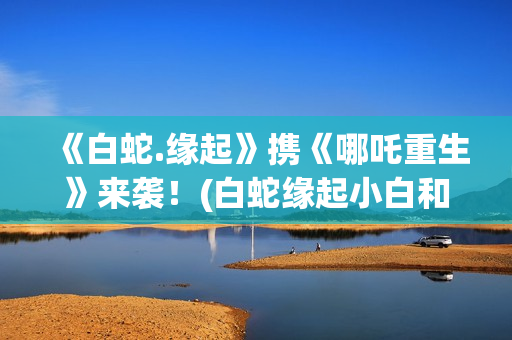 《白蛇.缘起》携《哪吒重生》来袭！(白蛇缘起小白和许宣肌肤之亲)