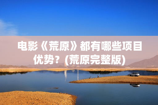 电影《荒原》都有哪些项目优势？(荒原完整版)