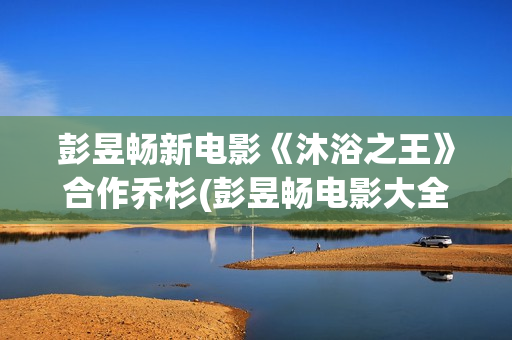 彭昱畅新电影《沐浴之王》合作乔杉(彭昱畅电影大全)
