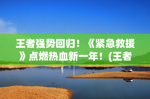 王者强势回归！《紧急救援》点燃热血新一年！(王者回归选哪个)