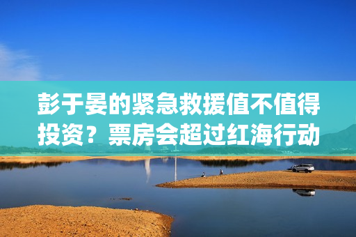 彭于晏的紧急救援值不值得投资？票房会超过红海行动吗？ (彭于晏紧急救援电影)