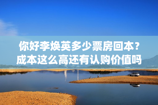 你好李焕英多少票房回本？成本这么高还有认购价值吗？(你好李焕英多少集)