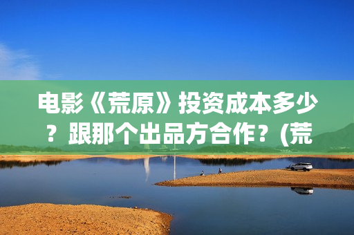 电影《荒原》投资成本多少？跟那个出品方合作？(荒原电影投资)