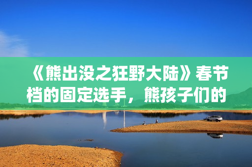 《熊出没之狂野大陆》春节档的固定选手，熊孩子们的最爱(熊出没之狂野大陆完整版电影全集)