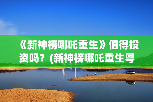 《新神榜哪吒重生》值得投资吗？(新神榜哪吒重生粤语版配音演员表)