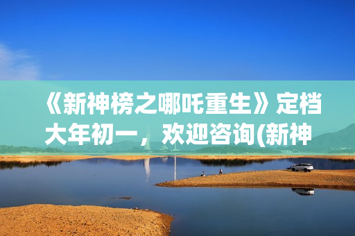 《新神榜之哪吒重生》定档大年初一，欢迎咨询(新神榜之哪吒重生预告片)