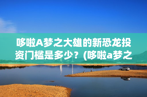 哆啦A梦之大雄的新恐龙投资门槛是多少？(哆啦a梦之大雄的南极冰冰凉大冒险)