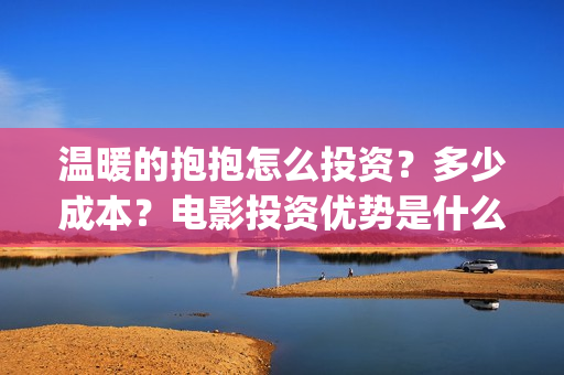 温暖的抱抱怎么投资？多少成本？电影投资优势是什么？(温暖的抱抱太尴尬)