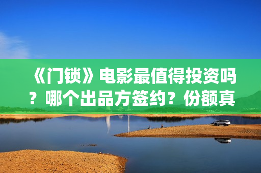 《门锁》电影最值得投资吗？哪个出品方签约？份额真实吗?(门锁电影真实事件是啥)