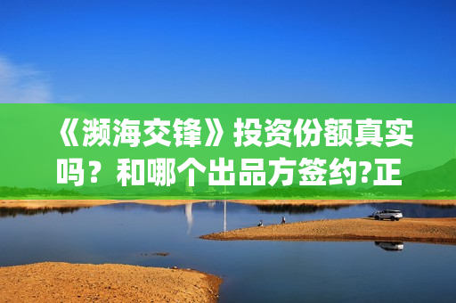 《濒海交锋》投资份额真实吗？和哪个出品方签约?正规流程是什么(濒海交锋电影投资可靠吗)