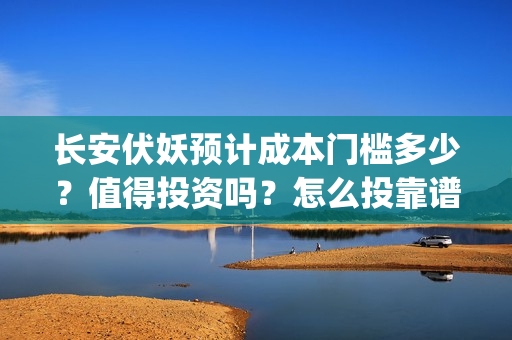 长安伏妖预计成本门槛多少？值得投资吗？怎么投靠谱？(长安伏妖进展的怎么样)