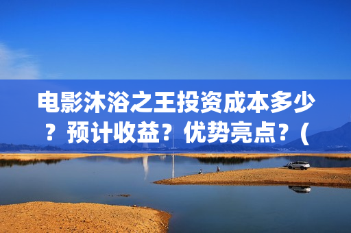 电影沐浴之王投资成本多少？预计收益？优势亮点？(沐浴之王影片)