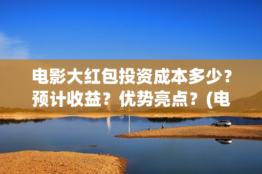电影大红包投资成本多少？预计收益？优势亮点？(电影大红包投资方)