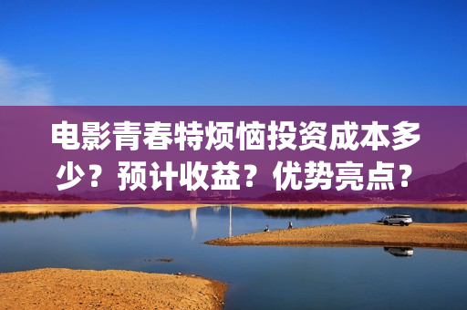 电影青春特烦恼投资成本多少？预计收益？优势亮点？(美剧青春的烦恼)
