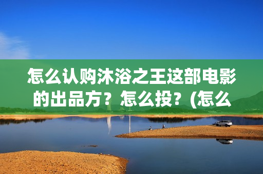怎么认购沐浴之王这部电影的出品方？怎么投？(怎么认购沐浴之家)