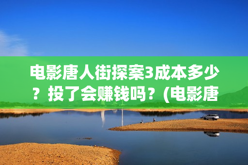 电影唐人街探案3成本多少？投了会赚钱吗？(电影唐人街探案1完整版)