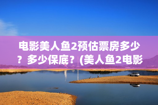 电影美人鱼2预估票房多少？多少保底？(美人鱼2电影上映时间)