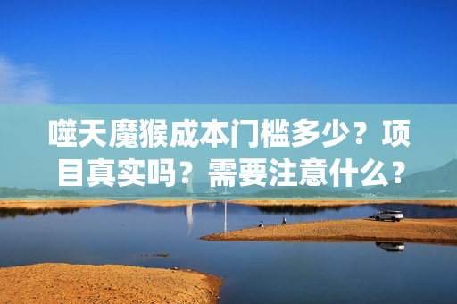 噬天魔猴成本门槛多少？项目真实吗？需要注意什么？(噬天魔猴出品人)