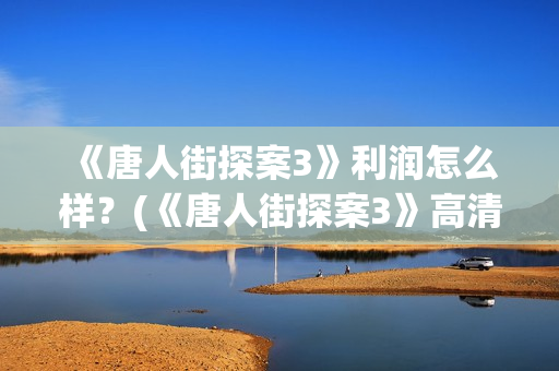  《唐人街探案3》利润怎么样？(《唐人街探案3》高清在线观看)