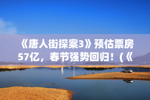  《唐人街探案3》预估票房57亿，春节强势回归！(《唐人街探案3》免费)