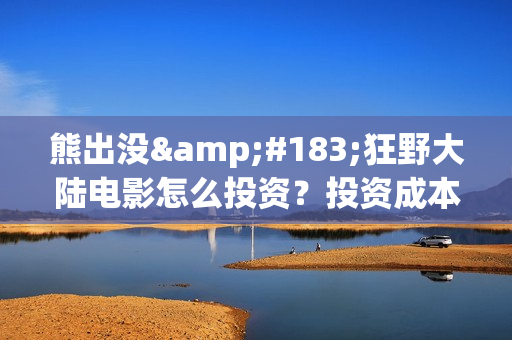 熊出没·狂野大陆电影怎么投资？投资成本多少？投资制作成本多少？(熊出没·狂野大陆 动画片)