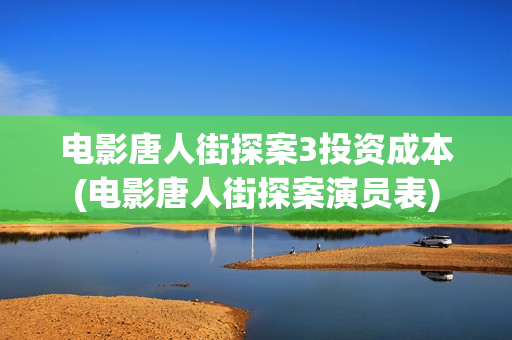 电影唐人街探案3投资成本(电影唐人街探案演员表)