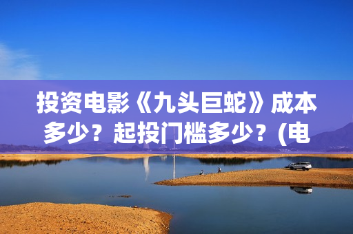 投资电影《九头巨蛇》成本多少？起投门槛多少？(电影九头蛇手机在线观看)