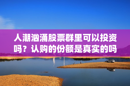 人潮汹涌股票群里可以投资吗？认购的份额是真实的吗？(人潮汹涌亏钱吗)