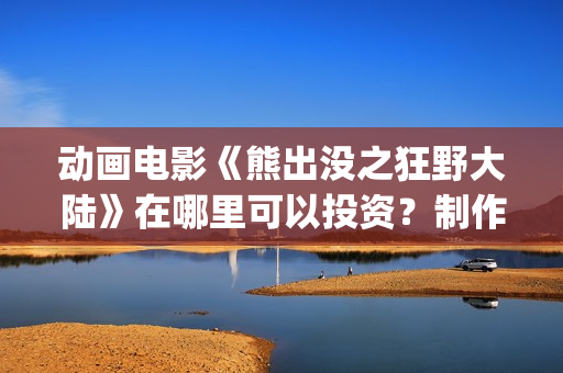 动画电影《熊出没之狂野大陆》在哪里可以投资？制作成本多少？什么时候上映(熊出的电影)