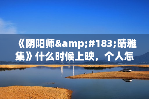 《阴阳师·晴雅集》什么时候上映，个人怎么投资，成本多少(阴阳师晴小说)