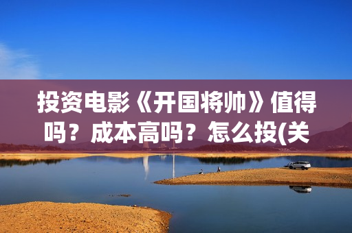 投资电影《开国将帅》值得吗？成本高吗？怎么投(关于开国的电影)