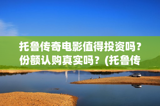 托鲁传奇电影值得投资吗？份额认购真实吗？(托鲁传奇电影值得购买吗)