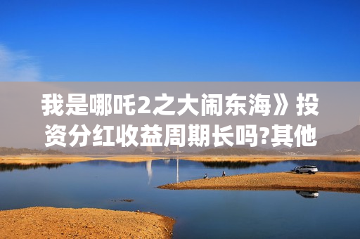 我是哪吒2之大闹东海》投资分红收益周期长吗?其他门槛多少?和哪家公司签合同(我是哪吒2021)