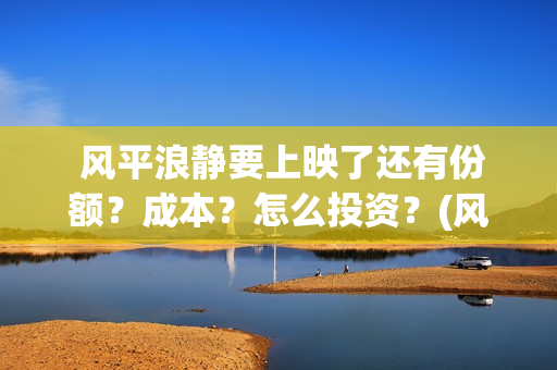  风平浪静要上映了还有份额？成本？怎么投资？(风平浪静好么)