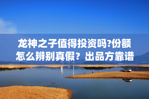 龙神之子值得投资吗?份额怎么辨别真假？出品方靠谱？(龙神之子结局)