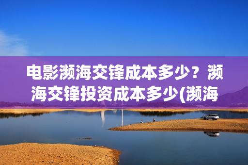 电影濒海交锋成本多少？濒海交锋投资成本多少(濒海交锋电影投资可靠吗)