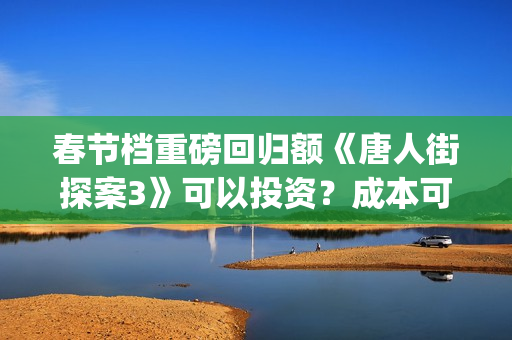 春节档重磅回归额《唐人街探案3》可以投资？成本可以？(春节档大片)
