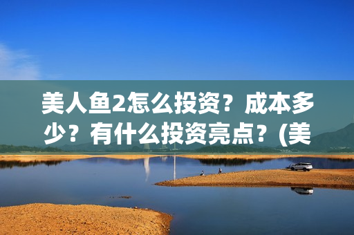 美人鱼2怎么投资？成本多少？有什么投资亮点？(美人鱼2投资)