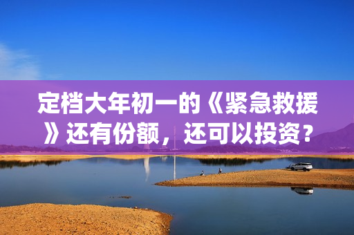 定档大年初一的《紧急救援》还有份额，还可以投资？(定档大年初一的电影)